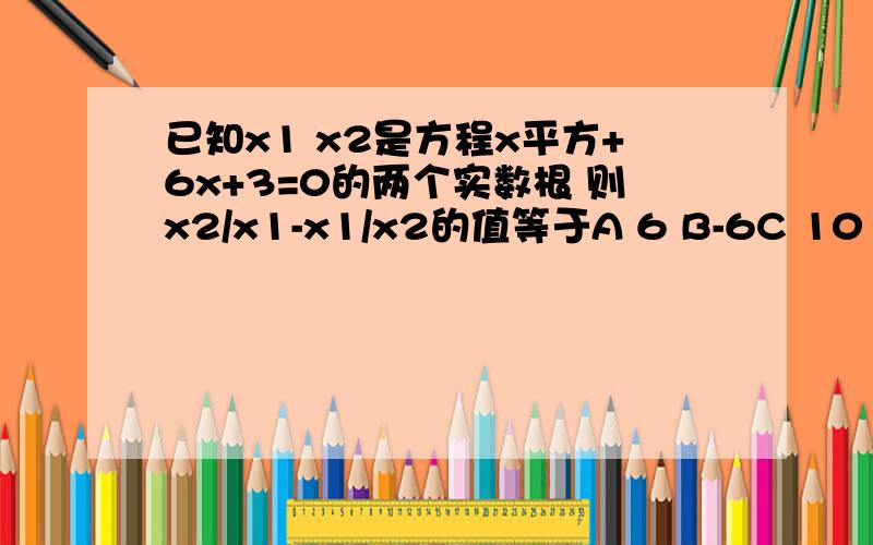 已知x1 x2是方程x平方+6x+3=0的两个实数根 则x2/x1-x1/x2的值等于A 6 B-6C 10