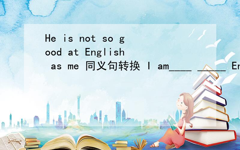 He is not so good at English as me 同义句转换 I am____ _____ English_____ ____.