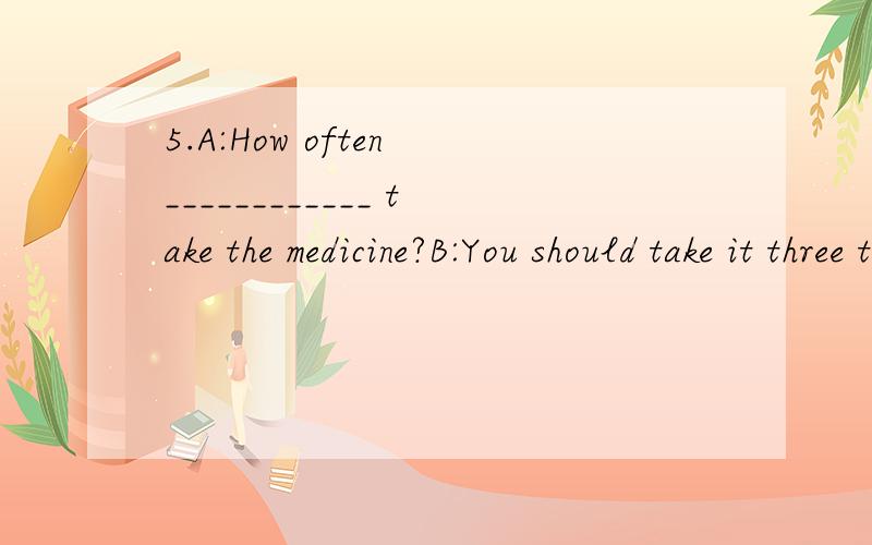 5.A:How often ____________ take the medicine?B:You should take it three times a day.A.I shouldB.I should toC.should I