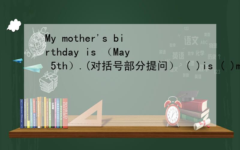 My mother's birthday is （May 5th）.(对括号部分提问） ( )is ( )mother's birthday?