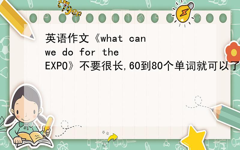 英语作文《what can we do for the EXPO》不要很长,60到80个单词就可以了（六年级程度）