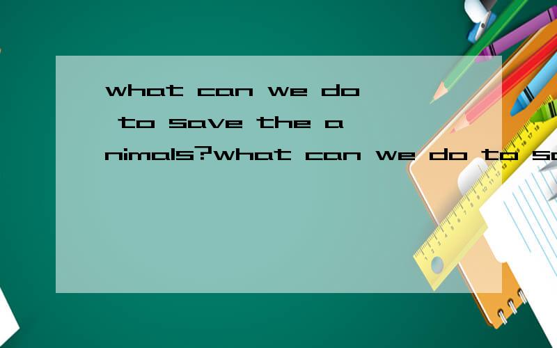 what can we do to save the animals?what can we do to save the animals?不用太长也不用太难,符合一下初中生的水平就好了,也不要太短了，几句话