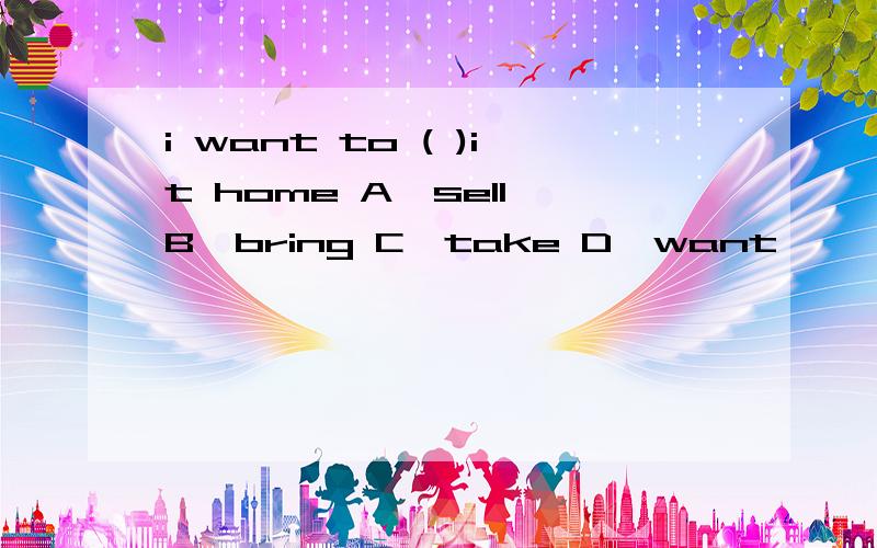 i want to ( )it home A,sell B,bring C,take D,want