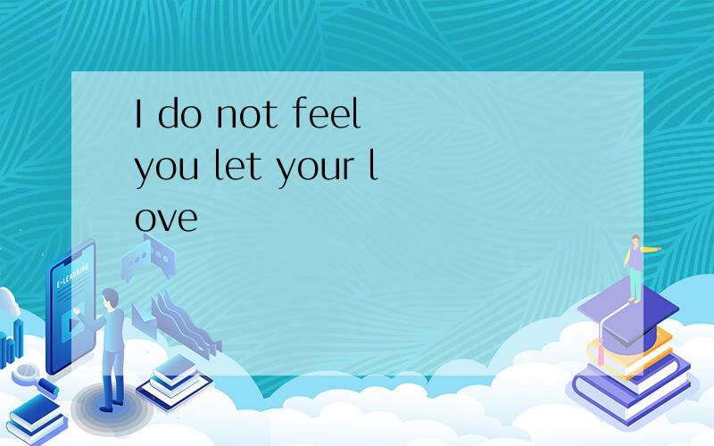 I do not feel you let your love