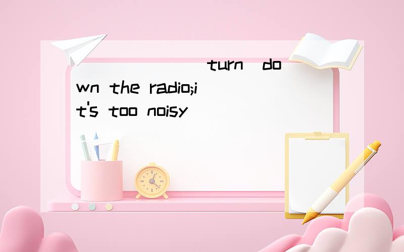 ______(turn)down the radio;it's too noisy