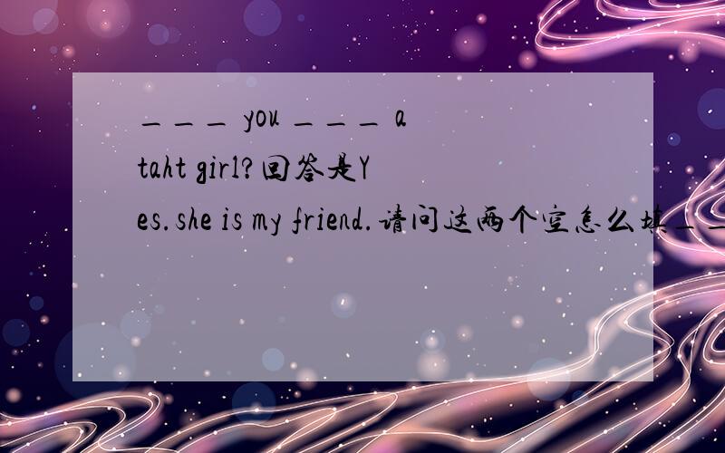 ___ you ___ a taht girl?回答是Yes.she is my friend.请问这两个空怎么填___ you ___ a that girl?回答是Yes.she is my friend.请问这两个空怎么填