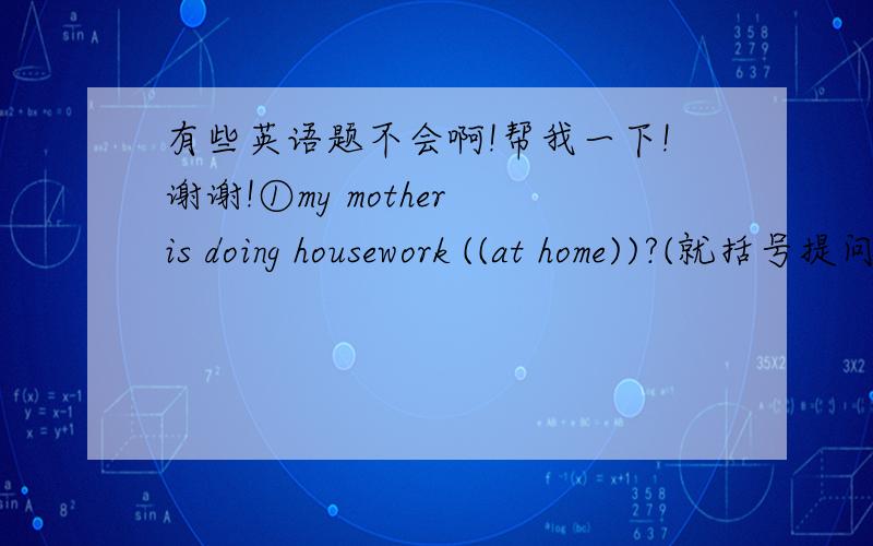 有些英语题不会啊!帮我一下!谢谢!①my mother is doing housework ((at home))?(就括号提问)   （   ）（   ）your mother（    ）housework?②Jim went （to Australia）on vaction.（就括号提问） （   ）（   ）Jim （