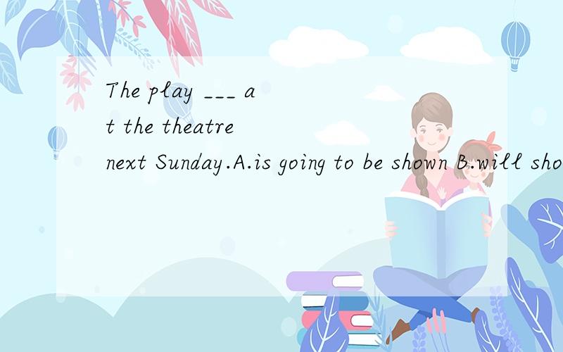 The play ___ at the theatre next Sunday.A.is going to be shown B.will shown C.will show