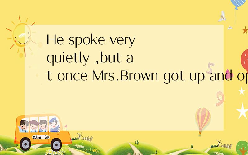 He spoke very quietly ,but at once Mrs.Brown got up and opened the door him .这句咋翻译?