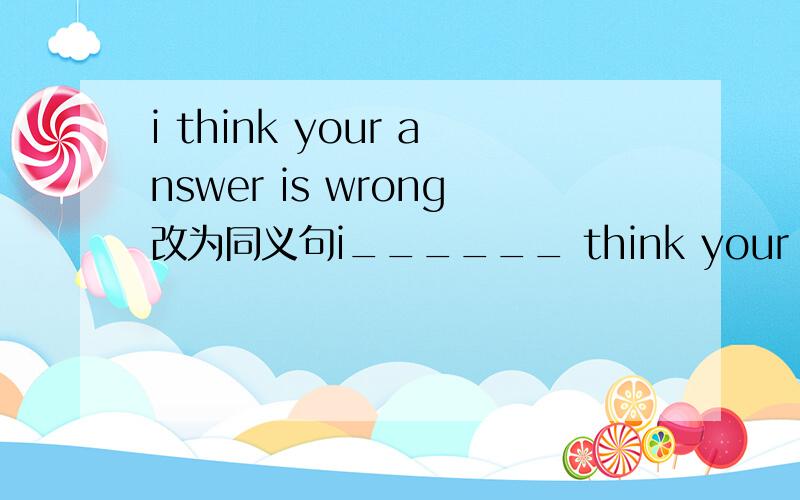 i think your answer is wrong改为同义句i______ think your answer is______