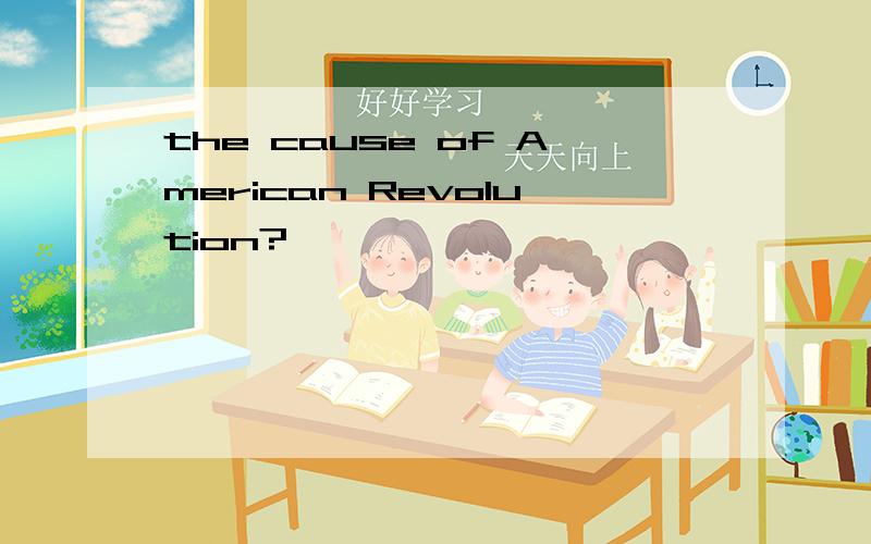 the cause of American Revolution?