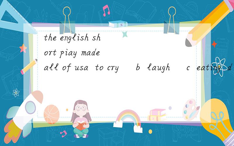 the english short piay made all of usa  to cry     b  laugh     c  eating  d  dancethe english short piay made all of us------------.