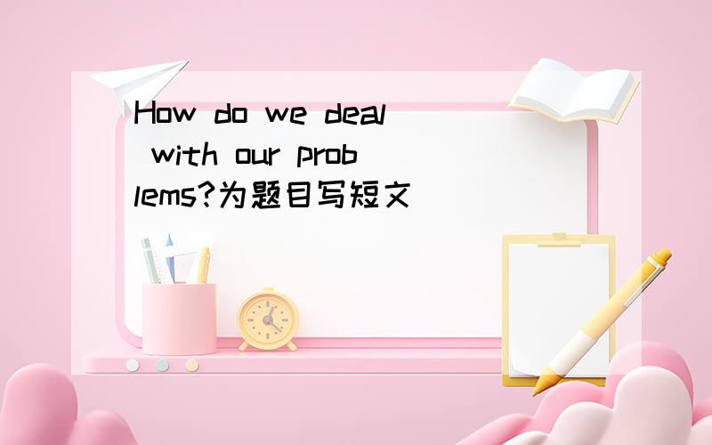 How do we deal with our problems?为题目写短文