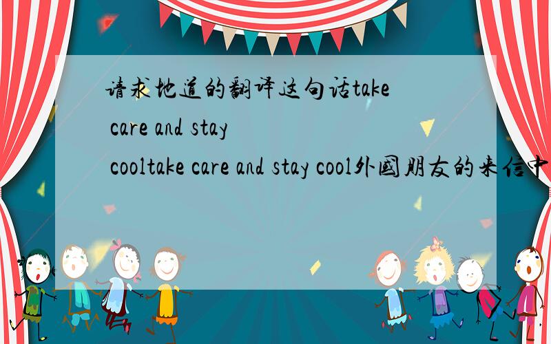 请求地道的翻译这句话take care and stay cooltake care and stay cool外国朋友的来信中的最后一句话!
