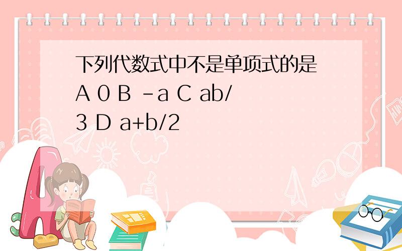 下列代数式中不是单项式的是 A 0 B -a C ab/3 D a+b/2