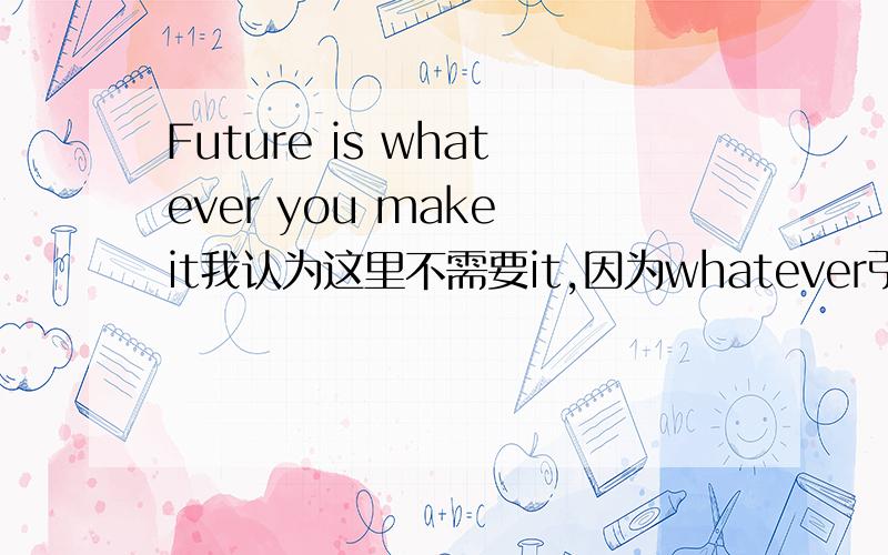 Future is whatever you make it我认为这里不需要it,因为whatever引导了这个从句.但是原句有it,请问为什么需要?什么情况引导下不需要it?比如 future is the one (which) you make?
