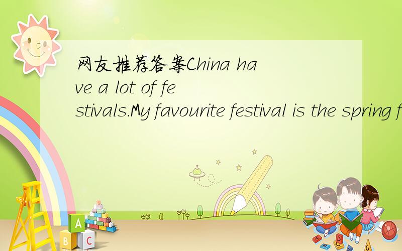 网友推荐答案China have a lot of festivals.My favourite festival is the spring festival.Because the China have a lot of festivals.My favourite festival is the spring festival.Because the spring festival is the beginning of a year.And the new yea