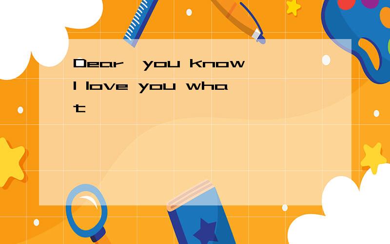Dear,you know I love you what