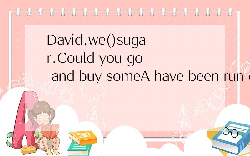 David,we()sugar.Could you go and buy someA have been run out of B have run out of C have been run out D have run out