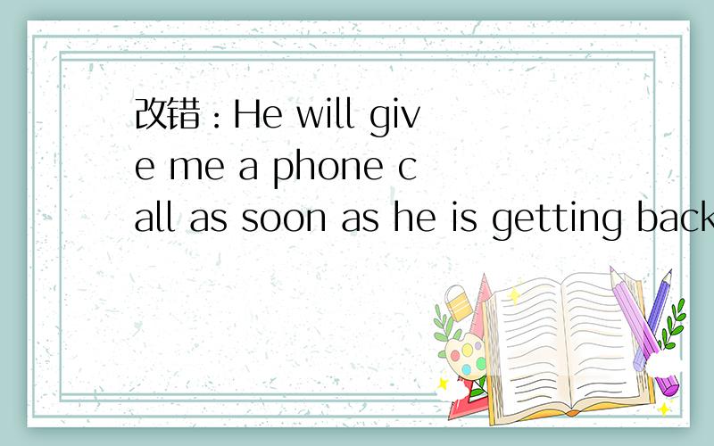 改错：He will give me a phone call as soon as he is getting back.