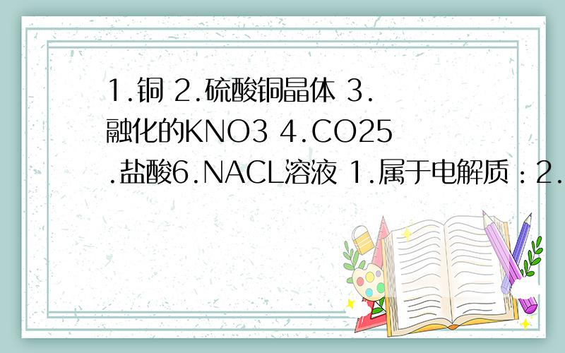 1.铜 2.硫酸铜晶体 3.融化的KNO3 4.CO25.盐酸6.NACL溶液 1.属于电解质：2.属于非电解质：3.既不是电解质又不是非电解质的：4.能导电的是：