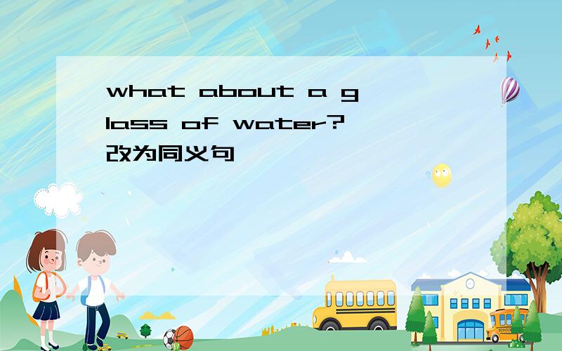 what about a glass of water?改为同义句
