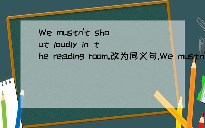 We mustn't shout loudly in the reading room.改为同义句,We mustn't shout ----( 4空)in the reading room.