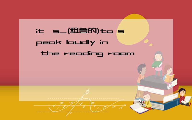 it's_(粗鲁的)to speak loudly in the reading room