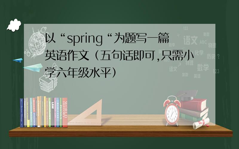 以“spring“为题写一篇英语作文（五句话即可,只需小学六年级水平）