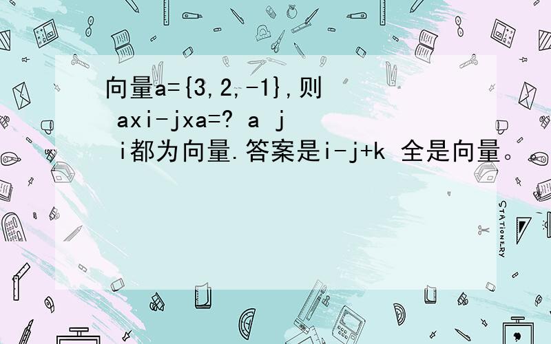 向量a={3,2,-1},则 axi-jxa=? a j i都为向量.答案是i-j+k 全是向量。。。学校去年的高数题。。。