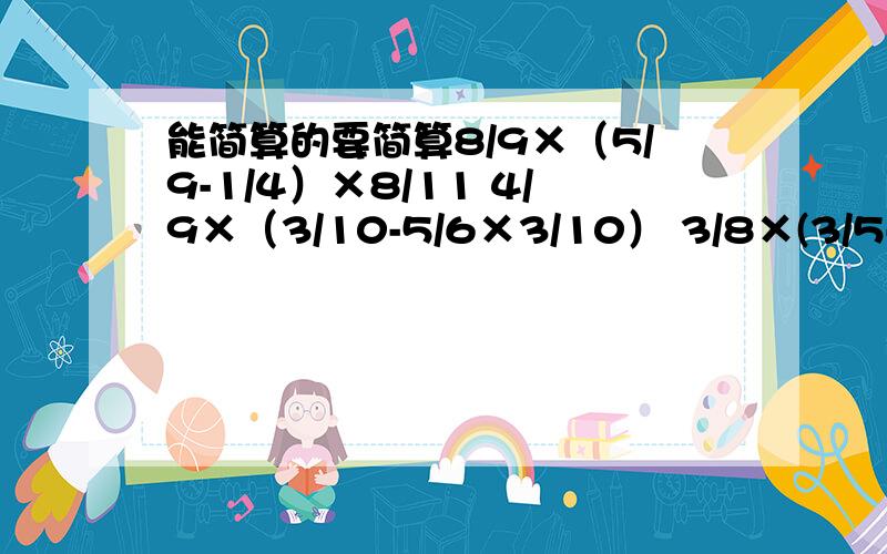 能简算的要简算8/9×（5/9-1/4）×8/11 4/9×（3/10-5/6×3/10） 3/8×(3/5-1/3×3/10)4/9×（3/10-5/6×3/10） 3/8×(3/5-1/3×3/10)