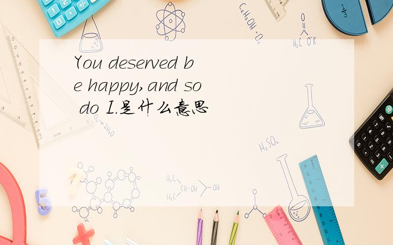 You deserved be happy,and so do I.是什么意思