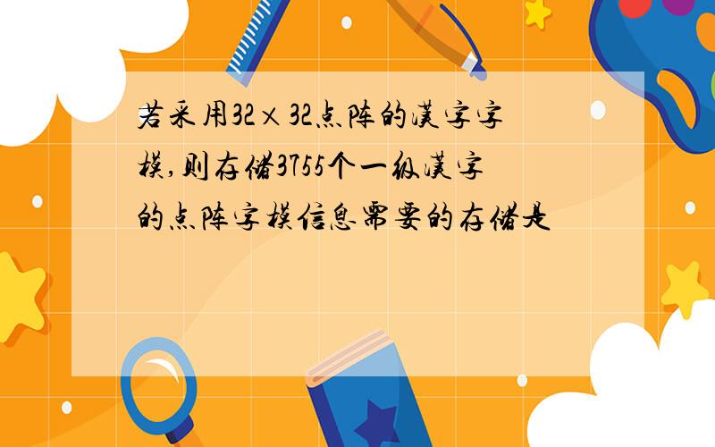 若采用32×32点阵的汉字字模,则存储3755个一级汉字的点阵字模信息需要的存储是