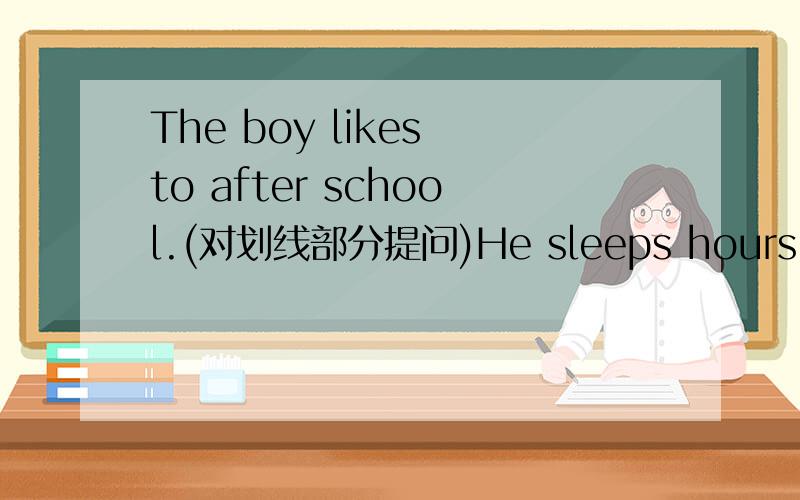 The boy likes to after school.(对划线部分提问)He sleeps hours every night.(对划线部分提问)