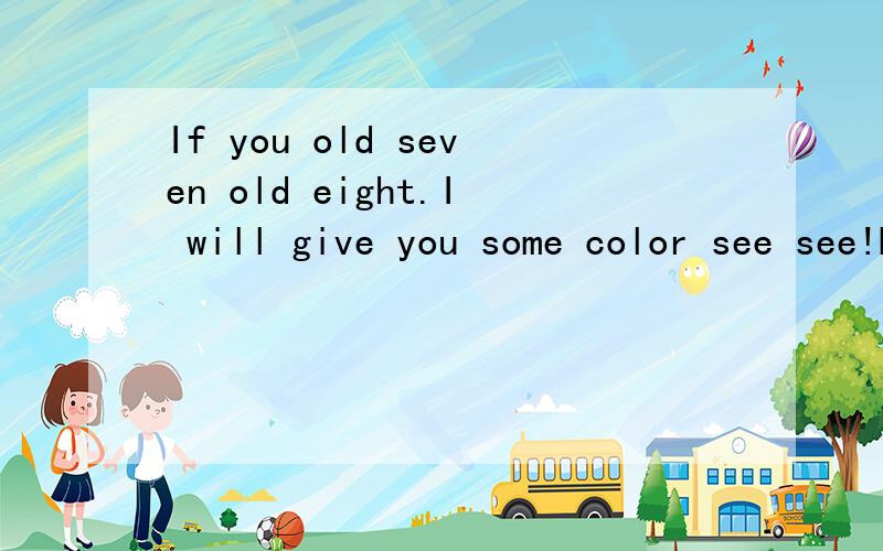 If you old seven old eight.I will give you some color see see!HUHU