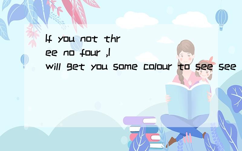 If you not three no four ,I will get you some colour to see see 哈哈哈哈!