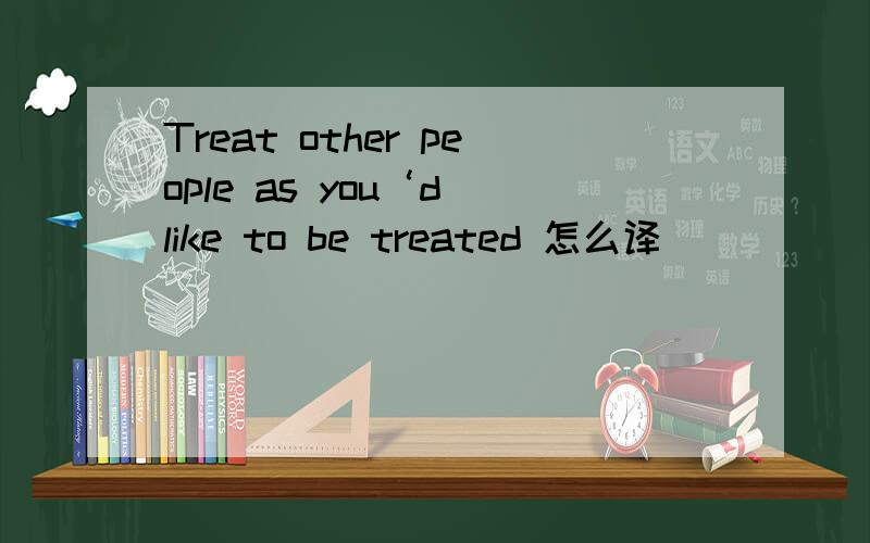 Treat other people as you‘d like to be treated 怎么译