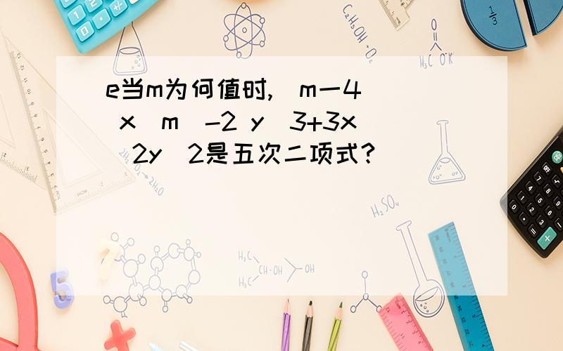 e当m为何值时,(m一4)^ x|m|-2 y^3+3x^2y^2是五次二项式?
