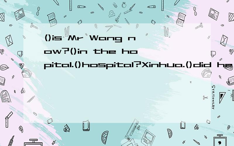 ()is Mr Wang now?()in the hopital.()hospital?Xinhua.()did he go to the hospital?Because he had a().()did he go to the hospital?At anput 10 o'clock.我是个英语白痴啊,30分钟内,求教育啊,急用!这里打错了At anput 10 o'clock，是At