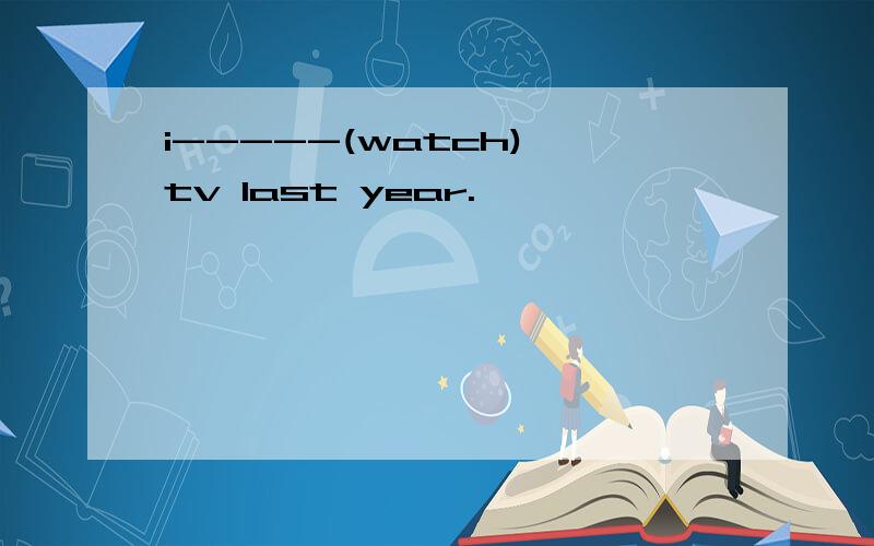 i-----(watch) tv last year.