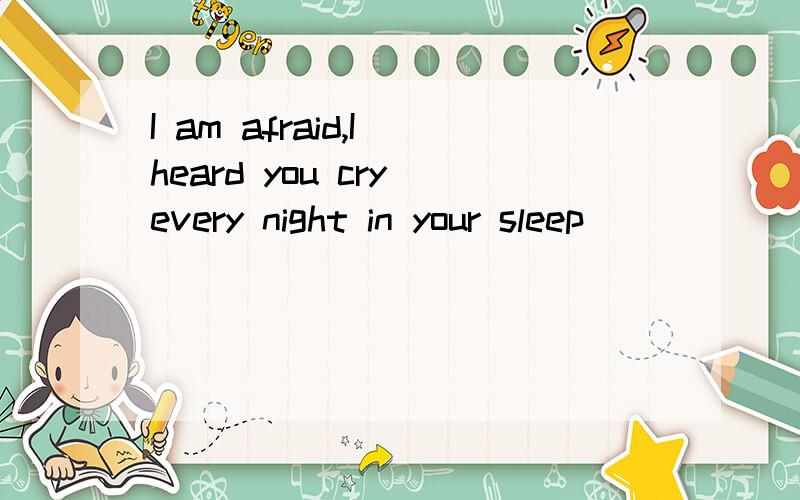 I am afraid,I heard you cry every night in your sleep