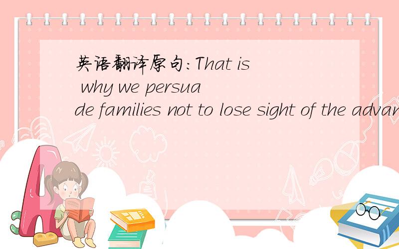 英语翻译原句：That is why we persuade families not to lose sight of the advantages that come from a period of time