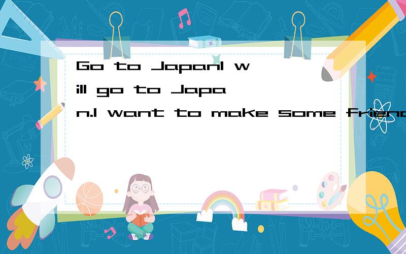 Go to JapanI will go to Japan.I want to make some friends with some Japanise.Waht should I do?MSN is unuseful.But I can speak Japanise and I will go to Japan to study!My parents is going to work in Japan!I really want to make some friends before I ge