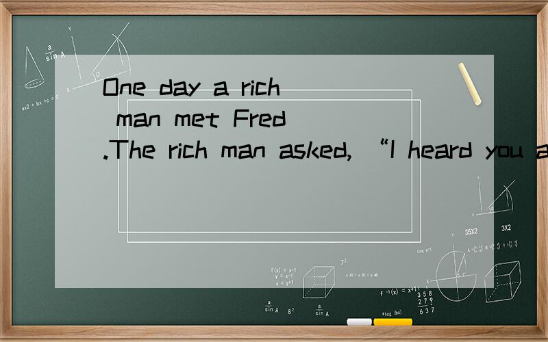 One day a rich man met Fred .The rich man asked, “I heard you are very clever and nothing is difficult to you. Can you tell me why you are so clever?   Fred said with a smile ,”I’m not clever. Instead you are very stupid.” The rich man got an
