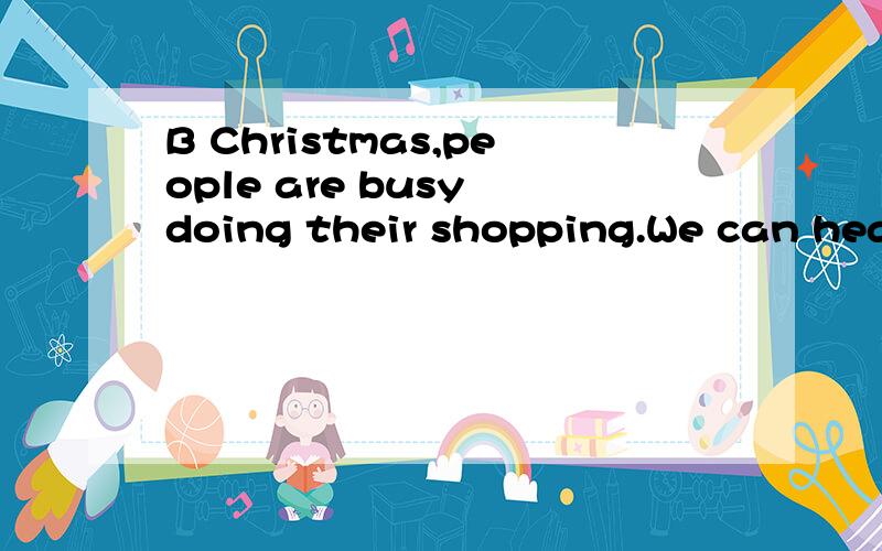B Christmas,people are busy doing their shopping.We can hear Christmas m here and there,Manyfamilies have Christmas trees in their house.On that day,children are very happy because they can get lots of p from their p .