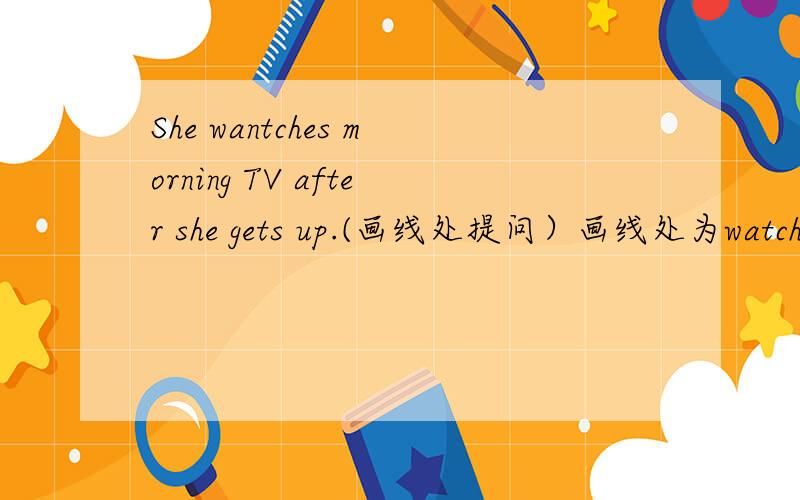 She wantches morning TV after she gets up.(画线处提问）画线处为watches morning TV.