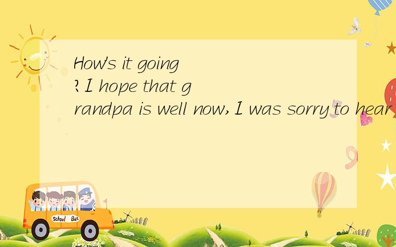 How's it going?I hope that grandpa is well now,I was sorry to hear that he had a cold laHow's it going?I hope that grandpa is well now,I was sorry to hear that he had a cold last week I hope you are in good health .Things are fine here,I finished my