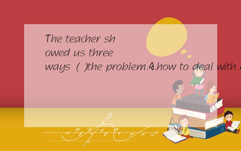 The teacher showed us three ways ( )the problem.A.how to deal with B.what to deal with 选哪个讲下原因