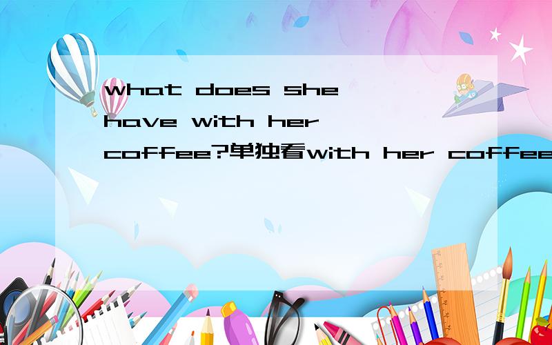 what does she have with her coffee?单独看with her coffee,coffee是名词,能表示喝咖啡这个动作吗?解释为她的咖啡感觉不通顺啊,那coffee在这里是作动词吗?可以这样说吗?what does she have with she has some coffees?wh