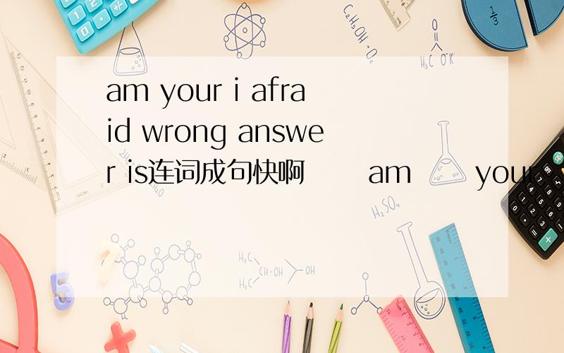 am your i afraid wrong answer is连词成句快啊      am      your      i        afraid          wrong         answer          is